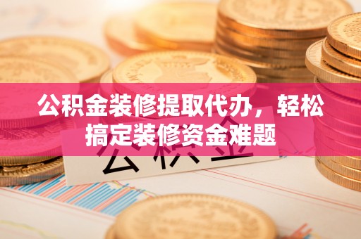 东至公积金装修提取代办，轻松搞定装修资金难题