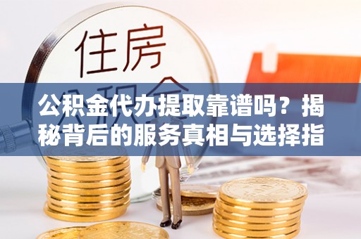 东至公积金代办提取靠谱吗？揭秘背后的服务真相与选择指南