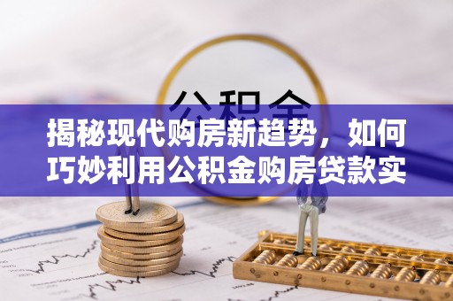 东至揭秘现代购房新趋势，如何巧妙利用公积金购房贷款实现梦想家园