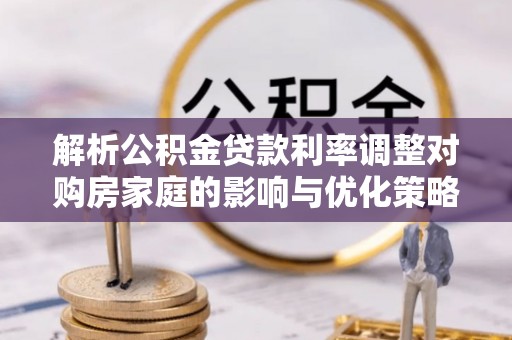 东至解析公积金贷款利率调整对购房家庭的影响与优化策略