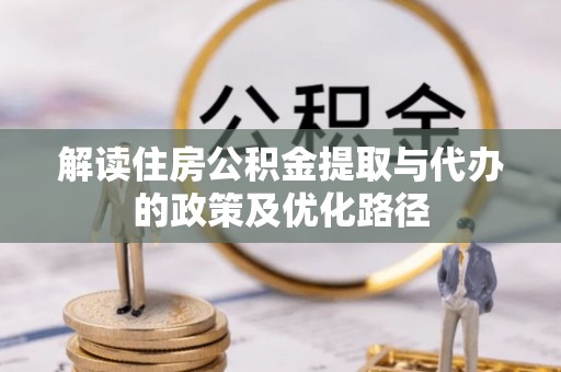东至解读住房公积金提取与代办的政策及优化路径