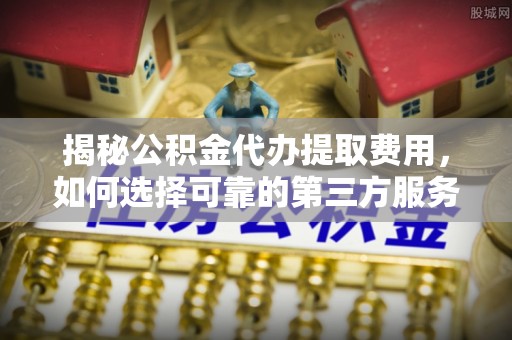 东至揭秘公积金代办提取费用，如何选择可靠的第三方服务
