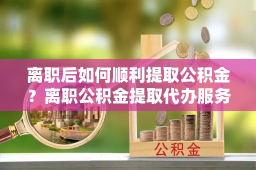 东至离职后如何顺利提取公积金？离职公积金提取代办服务帮你搞定！