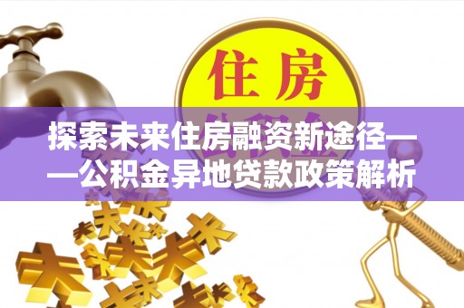 东至探索未来住房融资新途径——公积金异地贷款政策解析与实践