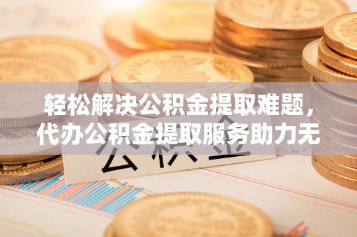 东至轻松解决公积金提取难题，代办公积金提取服务助力无忧生活