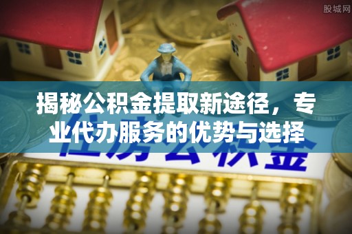 东至揭秘公积金提取新途径，专业代办服务的优势与选择