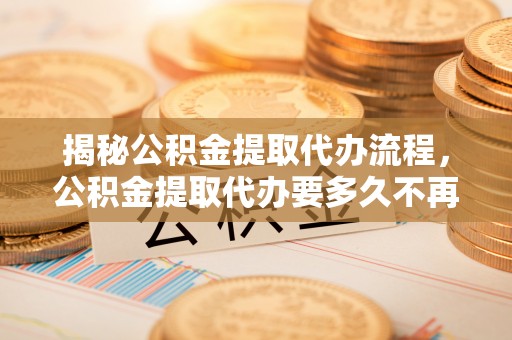 东至揭秘公积金提取代办流程，公积金提取代办要多久不再迷茫