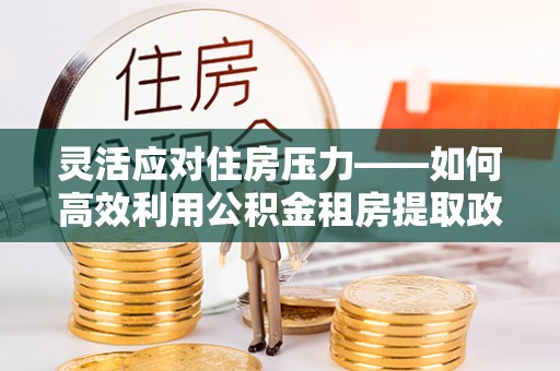 东至灵活应对住房压力——如何高效利用公积金租房提取政策