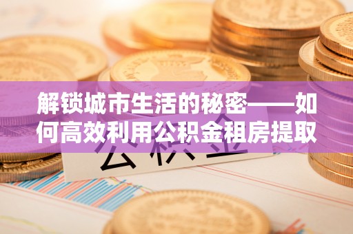 东至解锁城市生活的秘密——如何高效利用公积金租房提取政策优化居住体验