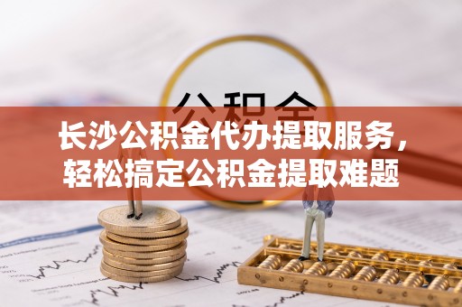 东至长沙公积金代办提取服务，轻松搞定公积金提取难题