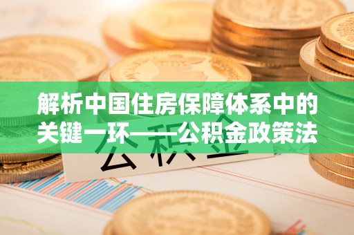 东至解析中国住房保障体系中的关键一环——公积金政策法规的演变与影响