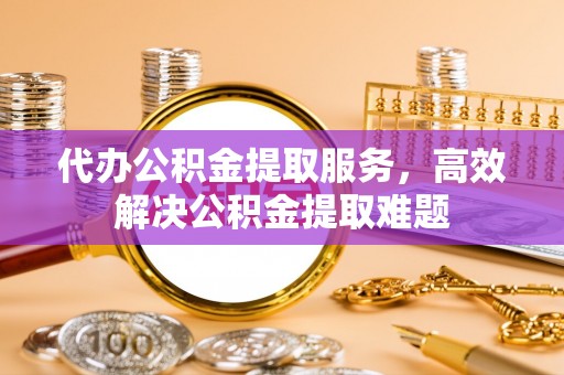 东至代办公积金提取服务，高效解决公积金提取难题