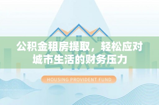 东至公积金租房提取，轻松应对城市生活的财务压力