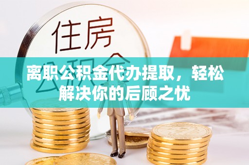 东至离职公积金代办提取，轻松解决你的后顾之忧
