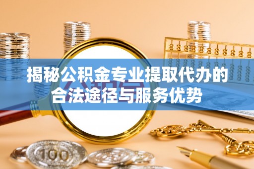 东至揭秘公积金专业提取代办的合法途径与服务优势