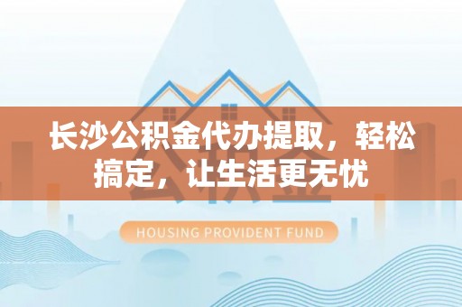 东至长沙公积金代办提取，轻松搞定，让生活更无忧