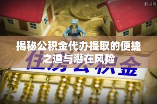 东至揭秘公积金代办提取的便捷之道与潜在风险