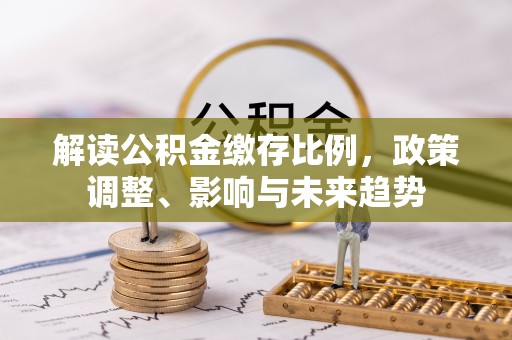东至解读公积金缴存比例，政策调整、影响与未来趋势