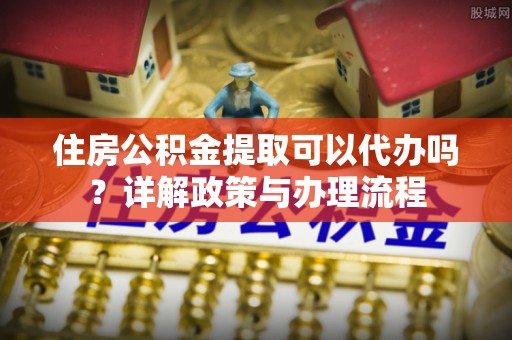 东至住房公积金提取可以代办吗？详解政策与办理流程