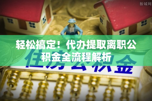 东至轻松搞定！代办提取离职公积金全流程解析