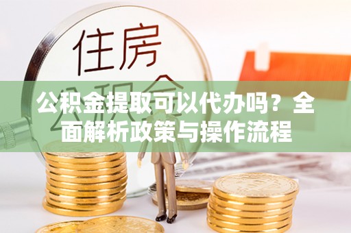 东至公积金提取可以代办吗？全面解析政策与操作流程