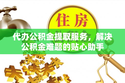 东至代办公积金提取服务，解决公积金难题的贴心助手
