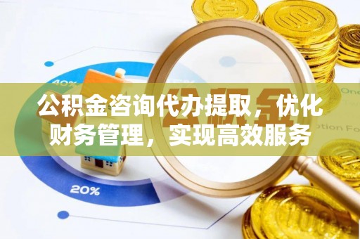 东至公积金咨询代办提取，优化财务管理，实现高效服务