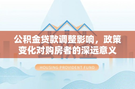 东至公积金贷款调整影响，政策变化对购房者的深远意义