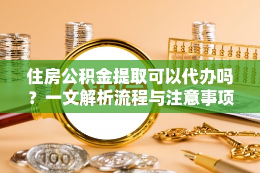 东至住房公积金提取可以代办吗？一文解析流程与注意事项