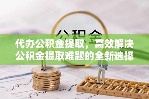 东至代办公积金提取，高效解决公积金提取难题的全新选择