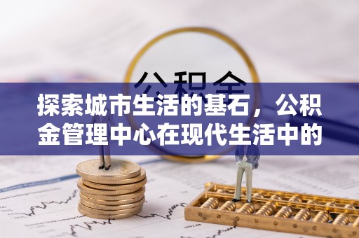 东至探索城市生活的基石，公积金管理中心在现代生活中的重要角色