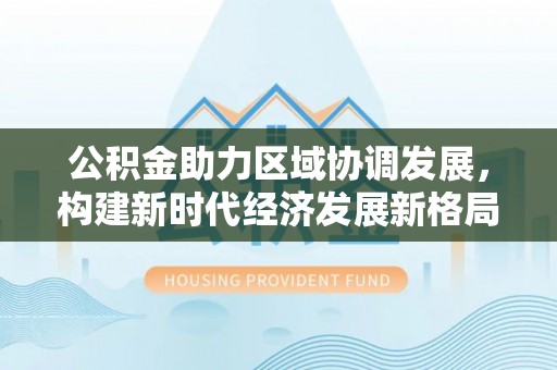 东至公积金助力区域协调发展，构建新时代经济发展新格局