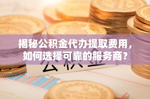 东至揭秘公积金代办提取费用，如何选择可靠的服务商？