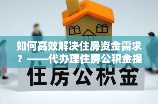 东至如何高效解决住房资金需求？——代办理住房公积金提取服务全解析