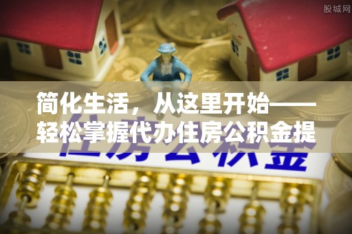 东至简化生活，从这里开始——轻松掌握代办住房公积金提取全流程