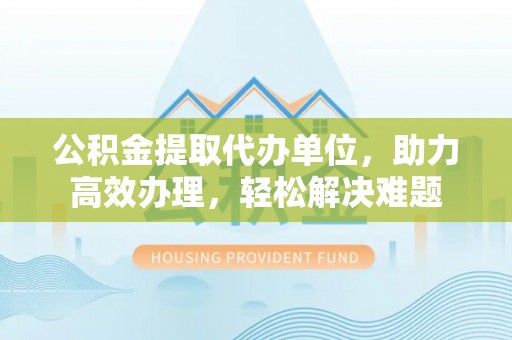 东至公积金提取代办单位，助力高效办理，轻松解决难题