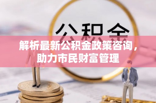 东至解析最新公积金政策咨询，助力市民财富管理