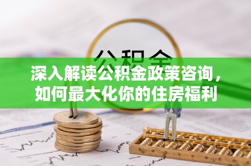 东至深入解读公积金政策咨询，如何最大化你的住房福利