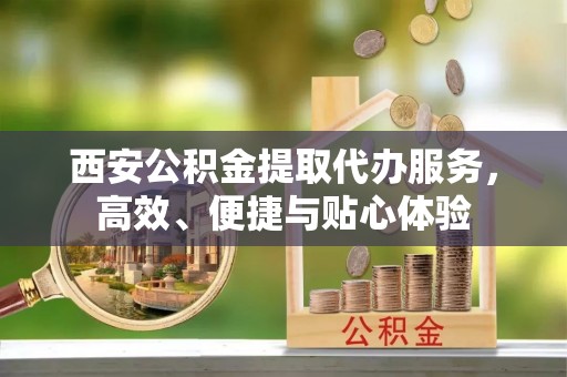 东至西安公积金提取代办服务，高效、便捷与贴心体验