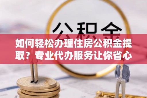 东至如何轻松办理住房公积金提取？专业代办服务让你省心无忧