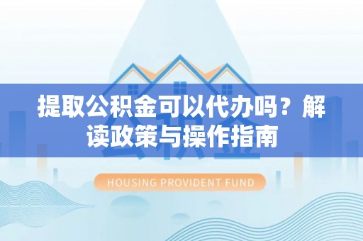东至提取公积金可以代办吗？解读政策与操作指南