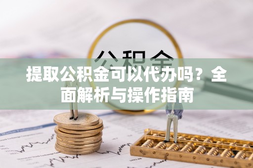 东至提取公积金可以代办吗？全面解析与操作指南