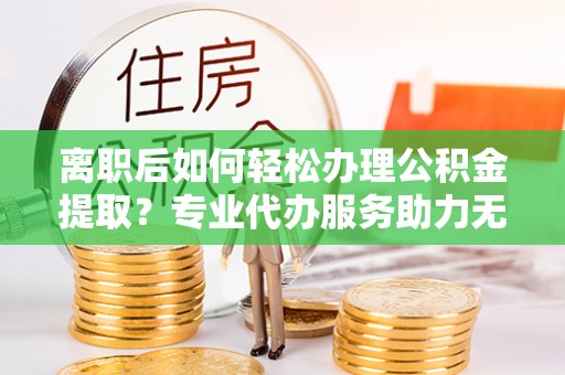 东至离职后如何轻松办理公积金提取？专业代办服务助力无忧