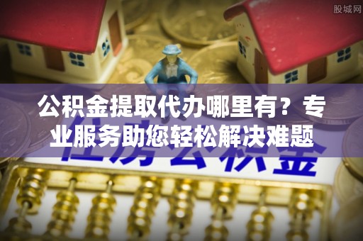 东至公积金提取代办哪里有？专业服务助您轻松解决难题