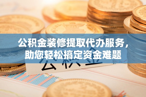东至公积金装修提取代办服务，助您轻松搞定资金难题