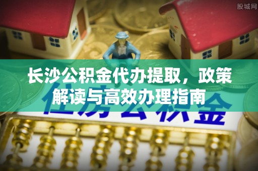 东至长沙公积金代办提取，政策解读与高效办理指南