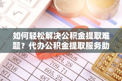 东至如何轻松解决公积金提取难题？代办公积金提取服务助您一臂之力