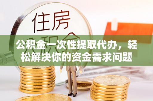 东至公积金一次性提取代办，轻松解决你的资金需求问题