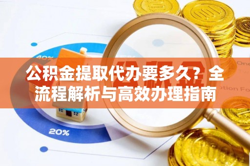 东至公积金提取代办要多久？全流程解析与高效办理指南