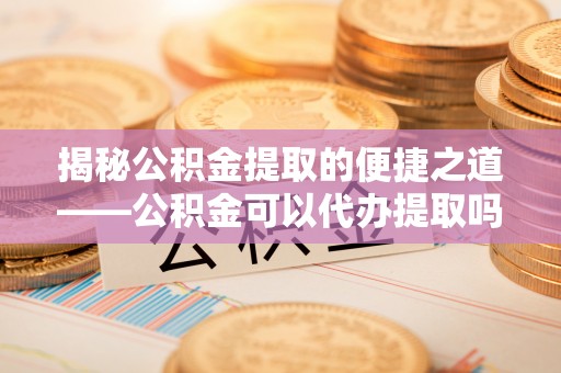 东至揭秘公积金提取的便捷之道——公积金可以代办提取吗？